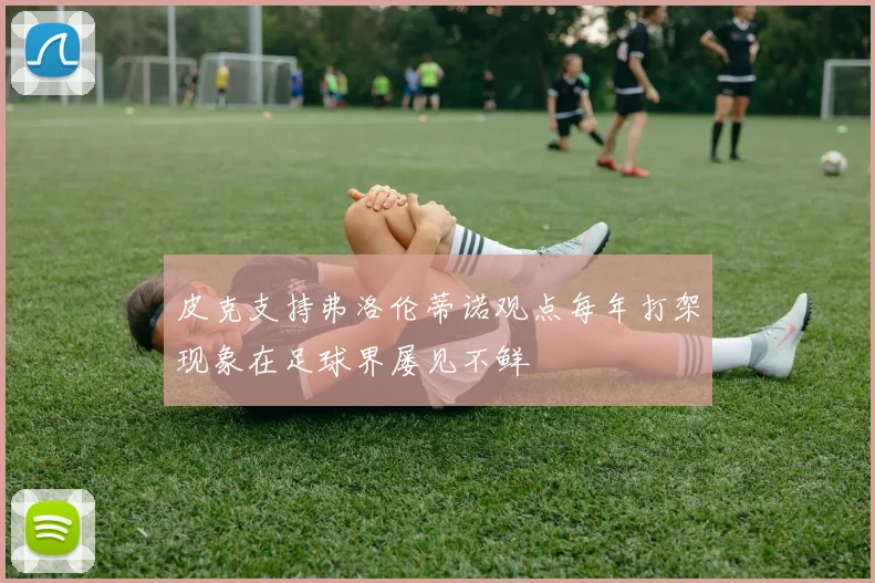 皮克支持弗洛伦蒂诺观点每年打架现象在足球界屡见不鲜