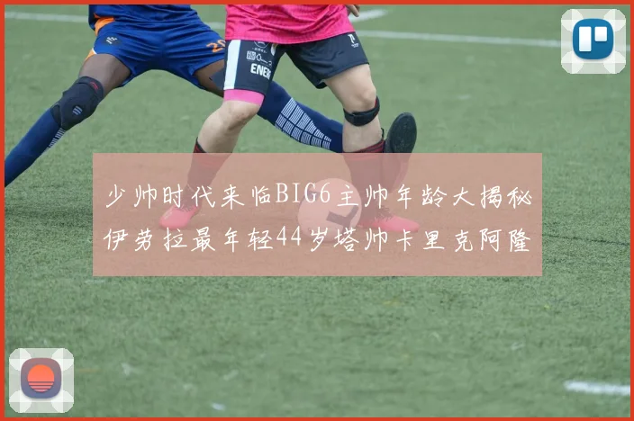 少帅时代来临BIG6主帅年龄大揭秘伊劳拉最年轻44岁塔帅卡里克阿隆索齐聚