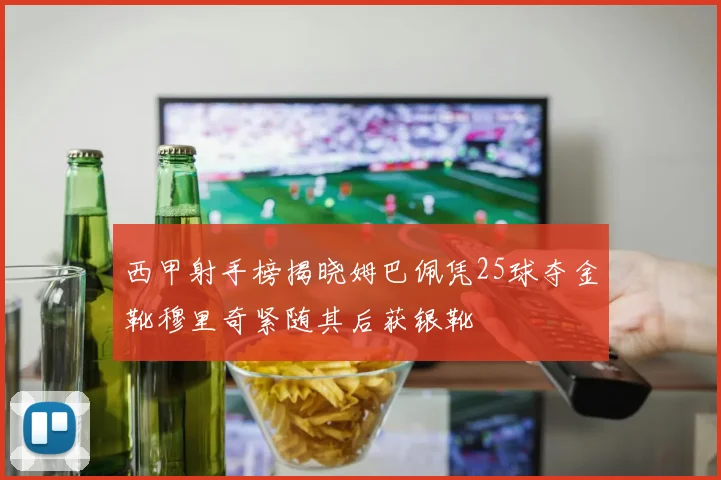 西甲射手榜揭晓姆巴佩凭25球夺金靴穆里奇紧随其后获银靴