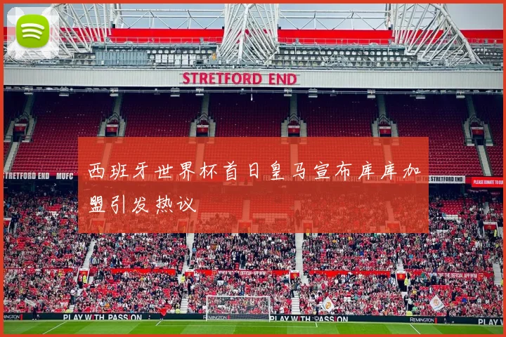 西班牙世界杯首日皇马宣布库库加盟引发热议