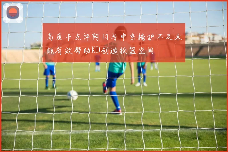 乌度卡点评阿门与申京掩护不足未能有效帮助KD创造投篮空间