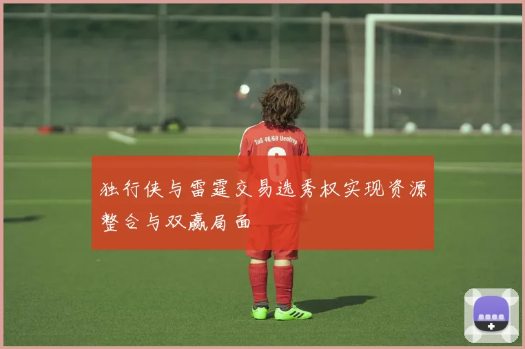 独行侠与雷霆交易选秀权实现资源整合与双赢局面