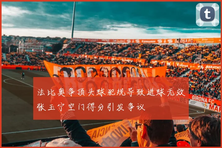 法比奥争顶头球犯规导致进球无效张玉宁空门得分引发争议