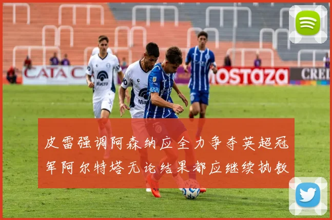 皮雷强调阿森纳应全力争夺英超冠军阿尔特塔无论结果都应继续执教