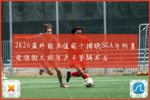 2K26最终能力值前十揭晓SGA与约基奇领衔文班与卢卡紧随其后