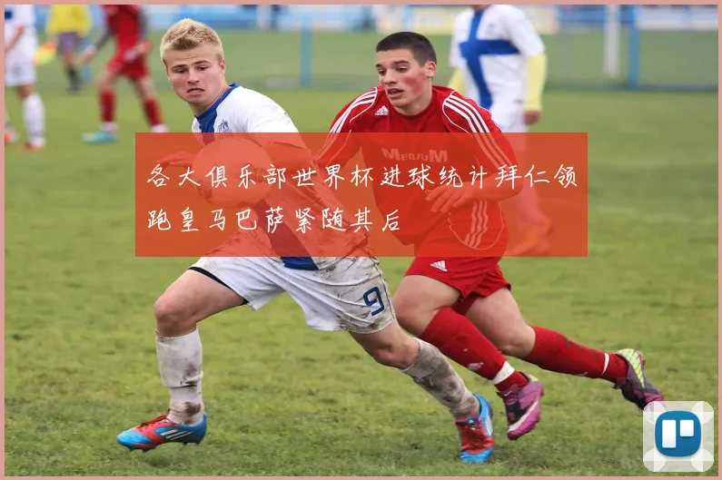 各大俱乐部世界杯进球统计拜仁领跑皇马巴萨紧随其后