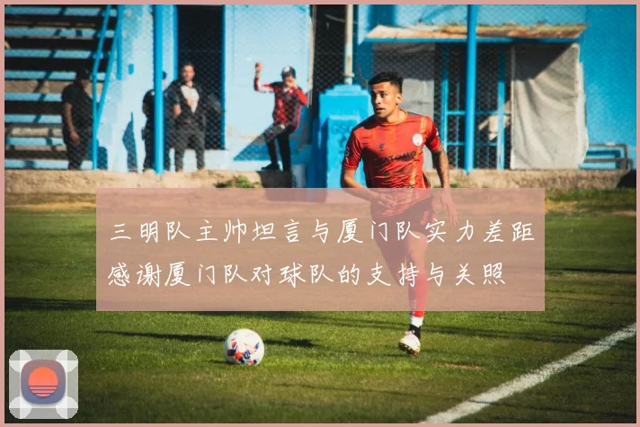 三明队主帅坦言与厦门队实力差距感谢厦门队对球队的支持与关照