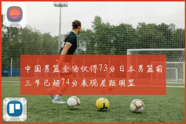 中国男篮全场仅得73分日本男篮前三节已超74分表现差距明显