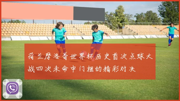 荷兰摩洛哥世界杯历史首次点球大战四次未命中门框的精彩对决