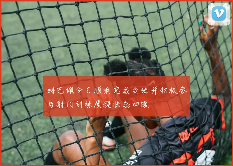 姆巴佩今日顺利完成合练并积极参与射门训练展现状态回暖