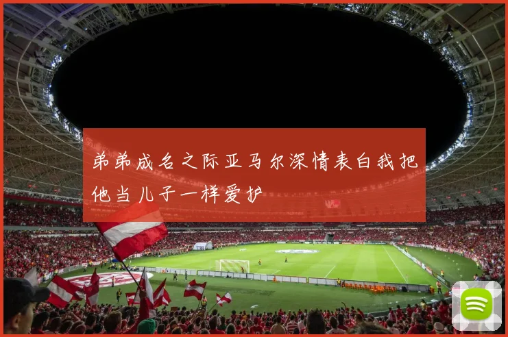 弟弟成名之际亚马尔深情表白我把他当儿子一样爱护