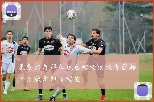 莱默尔与拜仁达成续约协议年薪超千万欧元即将官宣