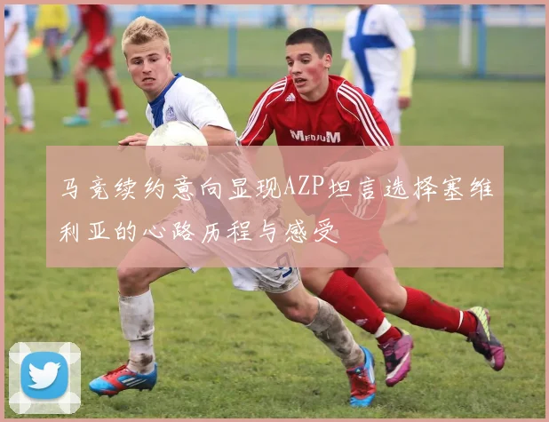 马竞续约意向显现AZP坦言选择塞维利亚的心路历程与感受