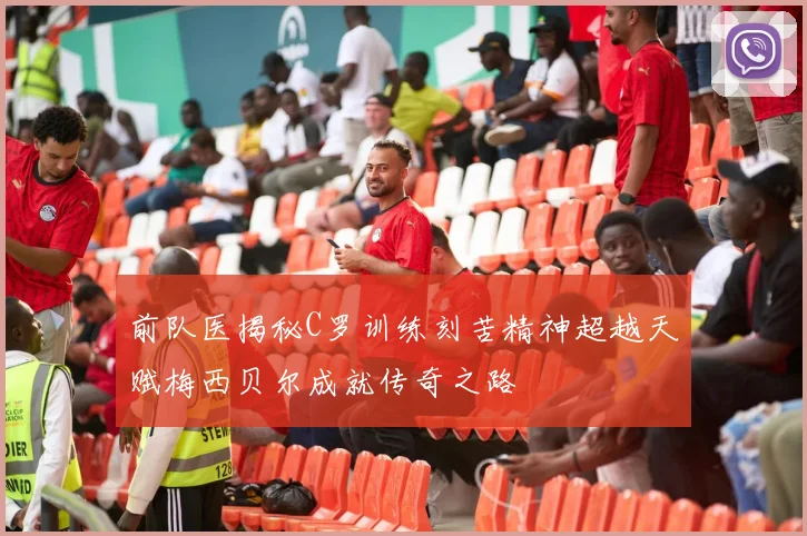 前队医揭秘C罗训练刻苦精神超越天赋梅西贝尔成就传奇之路