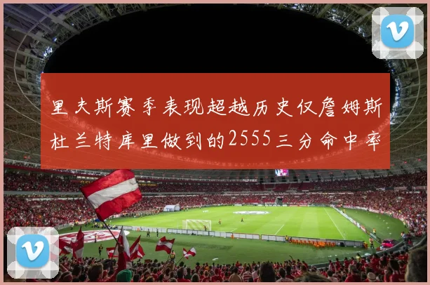里夫斯赛季表现超越历史仅詹姆斯杜兰特库里做到的2555三分命中率50成就