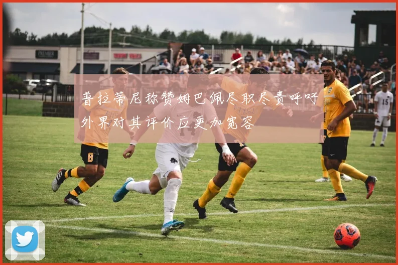 普拉蒂尼称赞姆巴佩尽职尽责呼吁外界对其评价应更加宽容
