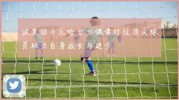 波罗称卡瓦哈尔为偶像对位顶尖球员助力自身成长与进步