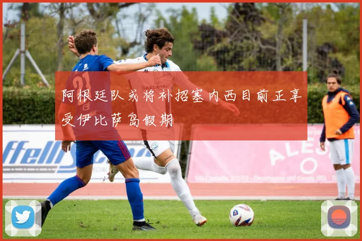 阿根廷队或将补招塞内西目前正享受伊比萨岛假期