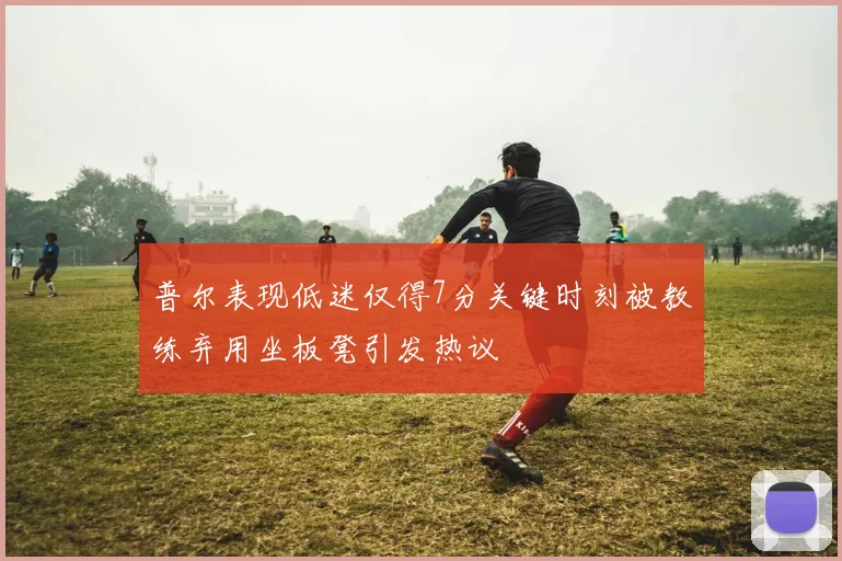 普尔表现低迷仅得7分关键时刻被教练弃用坐板凳引发热议